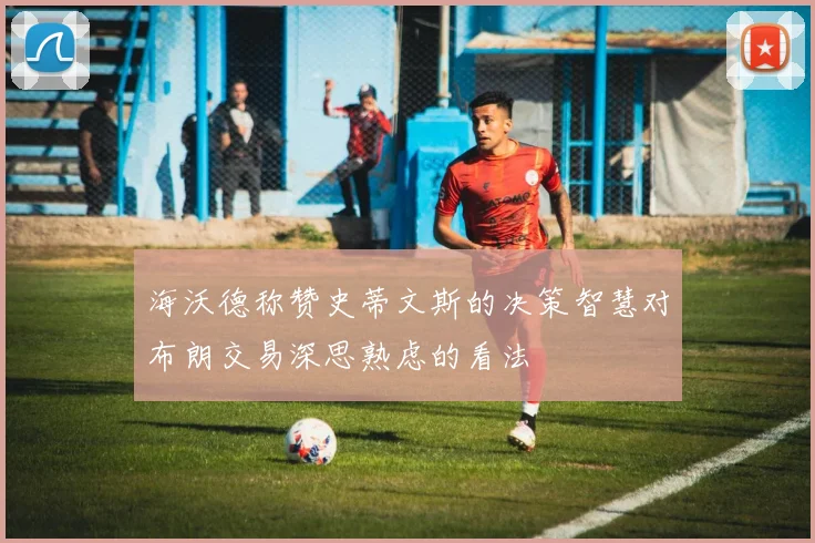 海沃德称赞史蒂文斯的决策智慧对布朗交易深思熟虑的看法