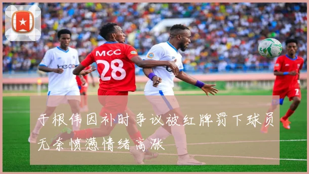 于根伟因补时争议被红牌罚下球员无奈愤懑情绪高涨