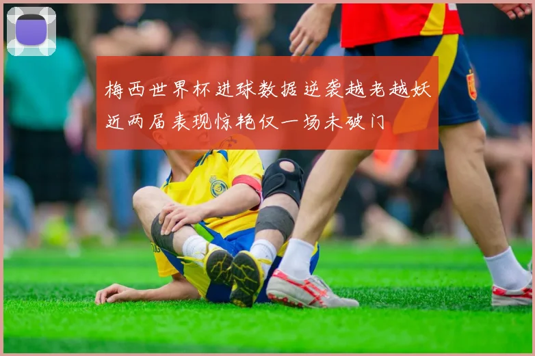 梅西世界杯进球数据逆袭越老越妖近两届表现惊艳仅一场未破门