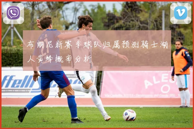 布朗尼新赛季球队归属预测骑士湖人黄蜂概率分析