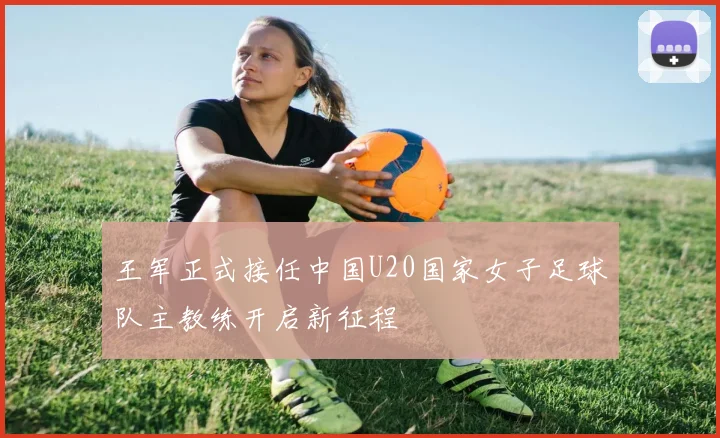 王军正式接任中国U20国家女子足球队主教练开启新征程