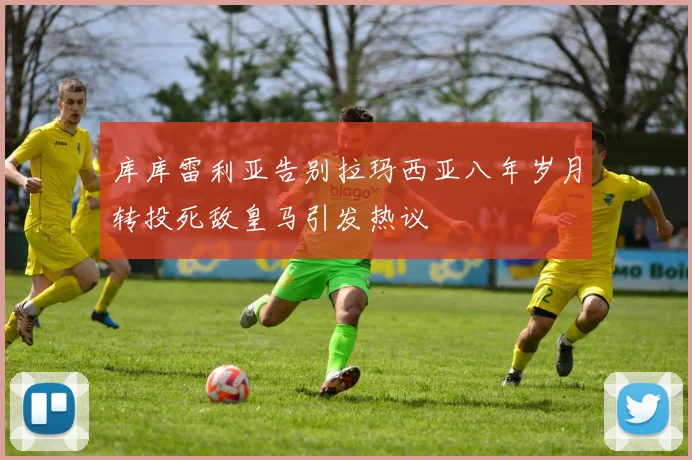 库库雷利亚告别拉玛西亚八年岁月转投死敌皇马引发热议