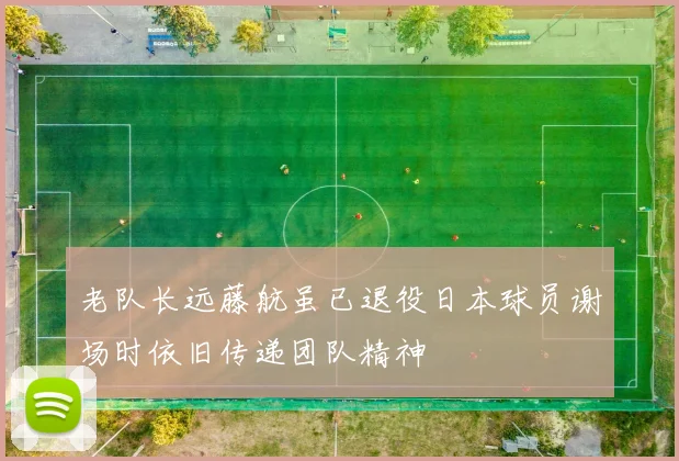 老队长远藤航虽已退役日本球员谢场时依旧传递团队精神