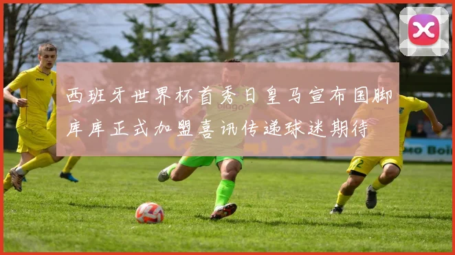 西班牙世界杯首秀日皇马宣布国脚库库正式加盟喜讯传递球迷期待