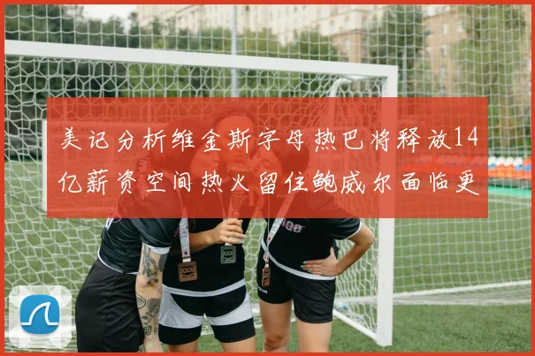 美记分析维金斯字母热巴将释放14亿薪资空间热火留住鲍威尔面临更大挑战