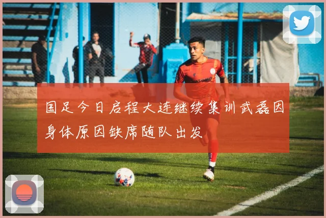 国足今日启程大连继续集训武磊因身体原因缺席随队出发