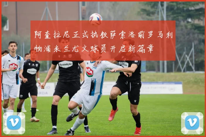 阿奎拉尼正式执教萨索洛前罗马利物浦米兰尤文球员开启新篇章