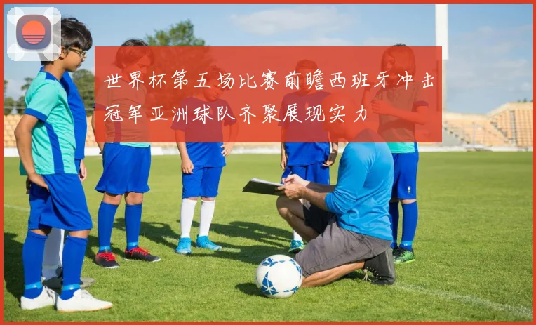 世界杯第五场比赛前瞻西班牙冲击冠军亚洲球队齐聚展现实力