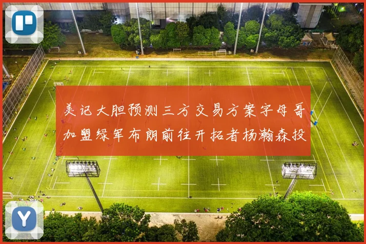 美记大胆预测三方交易方案字母哥加盟绿军布朗前往开拓者杨瀚森投奔雄鹿