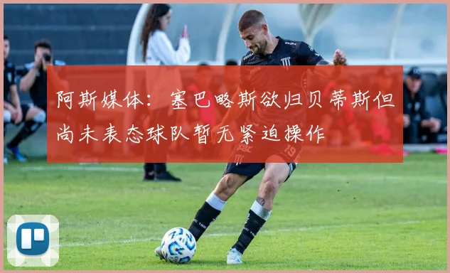 阿斯媒体：塞巴略斯欲归贝蒂斯但尚未表态球队暂无紧迫操作