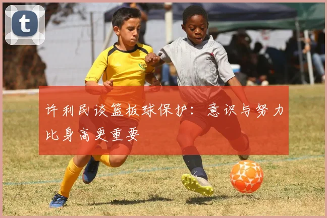 许利民谈篮板球保护：意识与努力比身高更重要