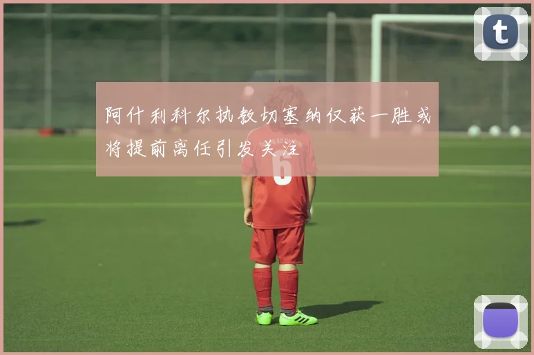 阿什利科尔执教切塞纳仅获一胜或将提前离任引发关注