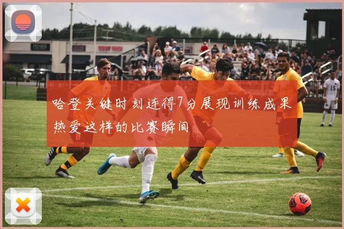 哈登关键时刻连得7分展现训练成果热爱这样的比赛瞬间